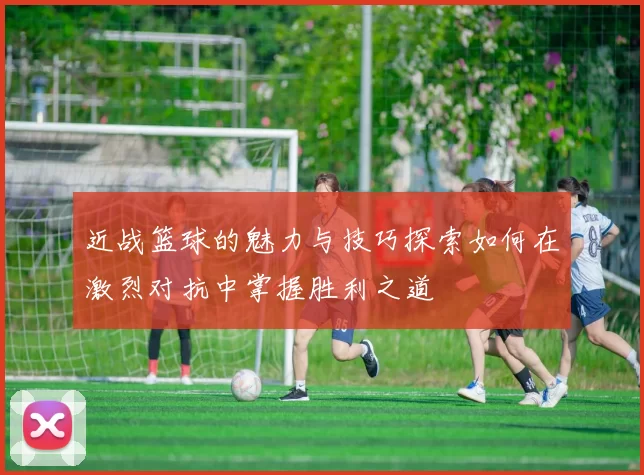 近战篮球的魅力与技巧探索如何在激烈对抗中掌握胜利之道
