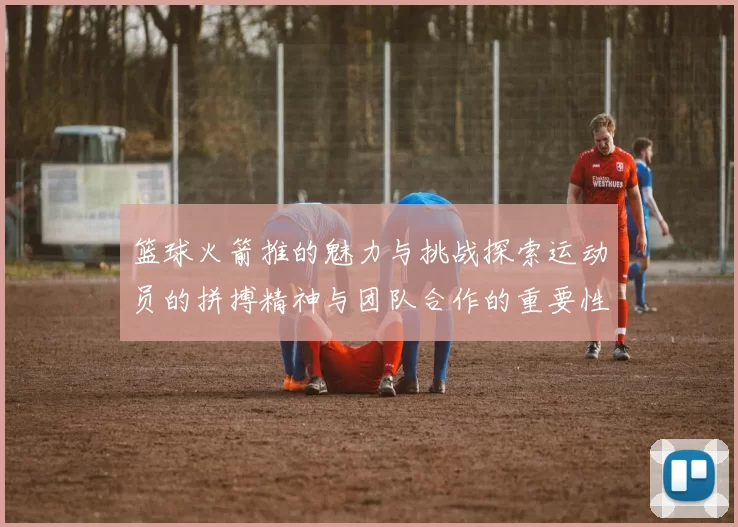 篮球火箭推的魅力与挑战探索运动员的拼搏精神与团队合作的重要性