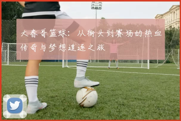 大春哥篮球：从街头到赛场的热血传奇与梦想追逐之旅