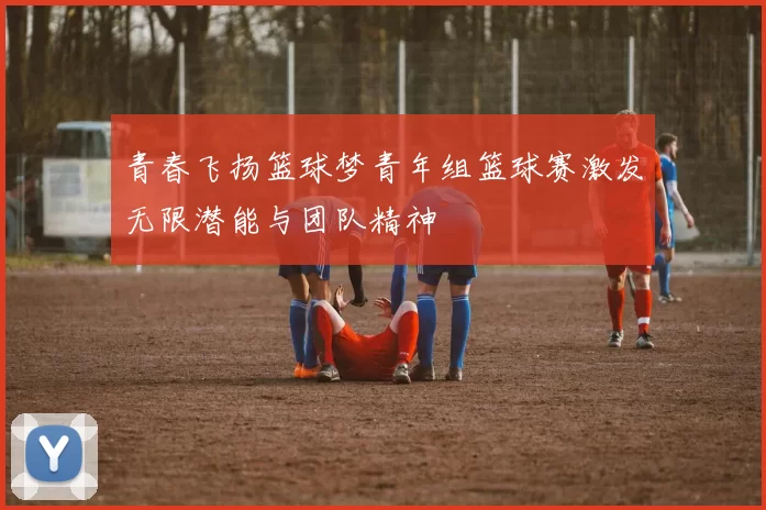 青春飞扬篮球梦青年组篮球赛激发无限潜能与团队精神