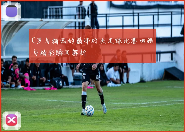 C罗与梅西的巅峰对决足球比赛回顾与精彩瞬间解析